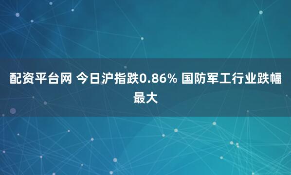 配资平台网 今日沪指跌0.86% 国防军工行业跌幅最大