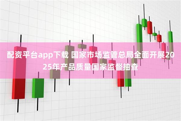 配资平台app下载 国家市场监管总局全面开展2025年产品质量国家监督抽查