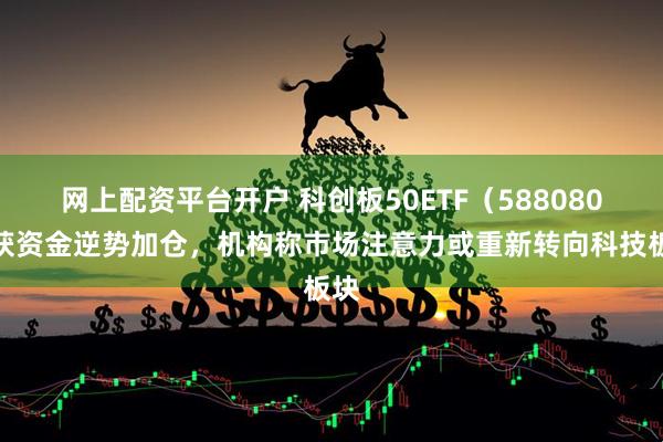 网上配资平台开户 科创板50ETF（588080）获资金逆势加仓，机构称市场注意力或重新转向科技板块
