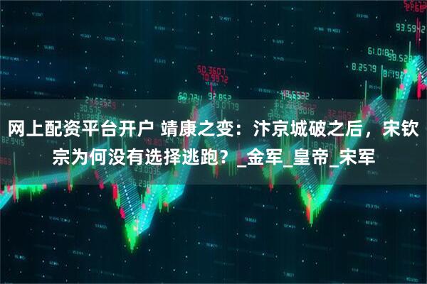 网上配资平台开户 靖康之变：汴京城破之后，宋钦宗为何没有选择逃跑？_金军_皇帝_宋军