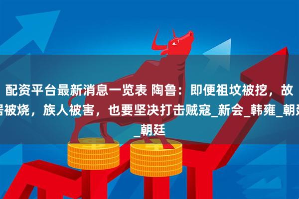 配资平台最新消息一览表 陶鲁：即便祖坟被挖，故居被烧，族人被害，也要坚决打击贼寇_新会_韩雍_朝廷