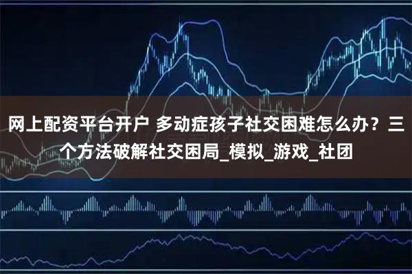 网上配资平台开户 多动症孩子社交困难怎么办？三个方法破解社交困局_模拟_游戏_社团