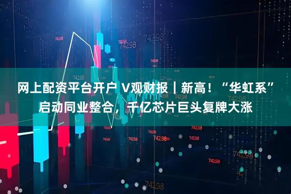 网上配资平台开户 V观财报｜新高！“华虹系”启动同业整合，千亿芯片巨头复牌大涨