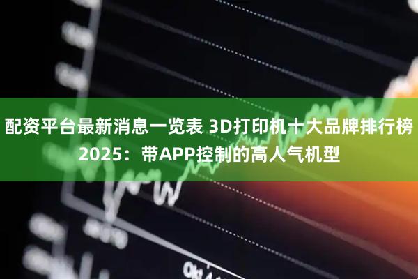 配资平台最新消息一览表 3D打印机十大品牌排行榜2025：带APP控制的高人气机型