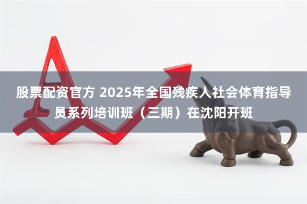 股票配资官方 2025年全国残疾人社会体育指导员系列培训班（三期）在沈阳开班