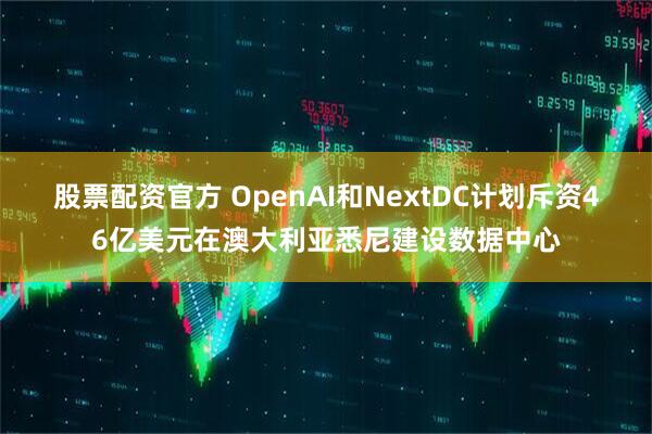 股票配资官方 OpenAI和NextDC计划斥资46亿美元在澳大利亚悉尼建设数据中心