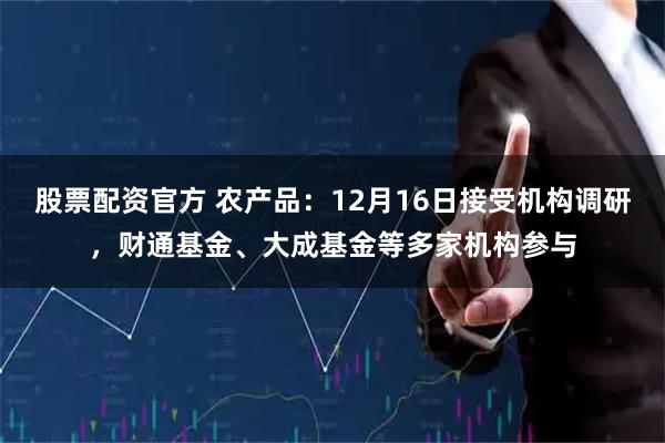 股票配资官方 农产品：12月16日接受机构调研，财通基金、大成基金等多家机构参与