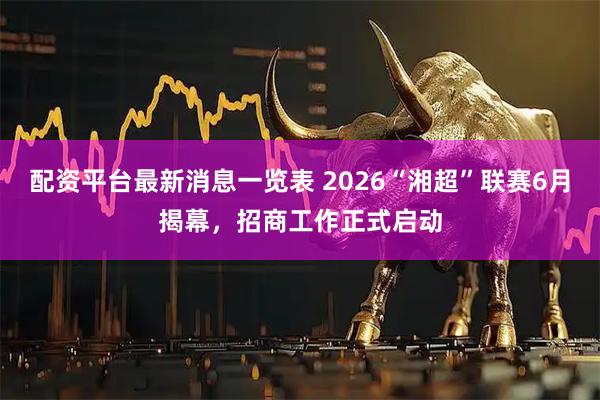 配资平台最新消息一览表 2026“湘超”联赛6月揭幕，招商工作正式启动
