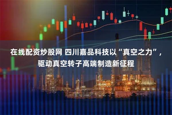 在线配资炒股网 四川嘉品科技以“真空之力”，驱动真空转子高端制造新征程