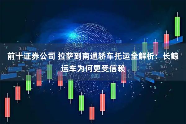 前十证券公司 拉萨到南通轿车托运全解析：长鲸运车为何更受信赖