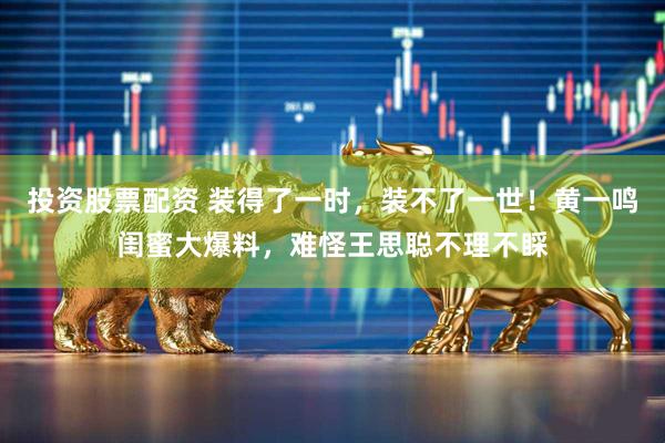 投资股票配资 装得了一时，装不了一世！黄一鸣闺蜜大爆料，难怪王思聪不理不睬